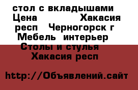 стол с вкладышами › Цена ­ 30 000 - Хакасия респ., Черногорск г. Мебель, интерьер » Столы и стулья   . Хакасия респ.